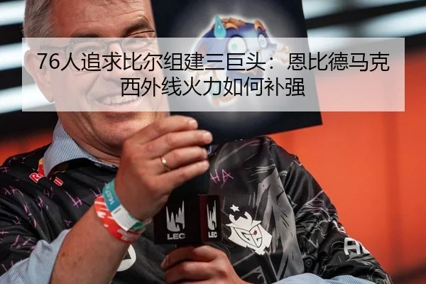 76人追求比尔组建三巨头：恩比德马克西外线火力如何补强